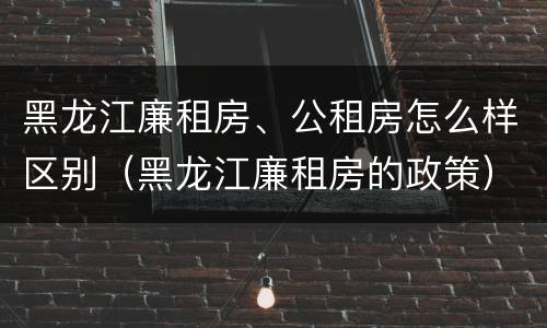 黑龙江廉租房、公租房怎么样区别（黑龙江廉租房的政策）