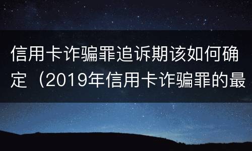 信用卡诈骗罪追诉期该如何确定（2019年信用卡诈骗罪的最新立案标准）
