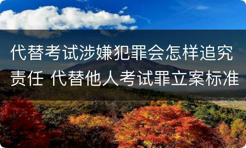 代替考试涉嫌犯罪会怎样追究责任 代替他人考试罪立案标准