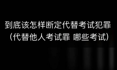 到底该怎样断定代替考试犯罪（代替他人考试罪 哪些考试）