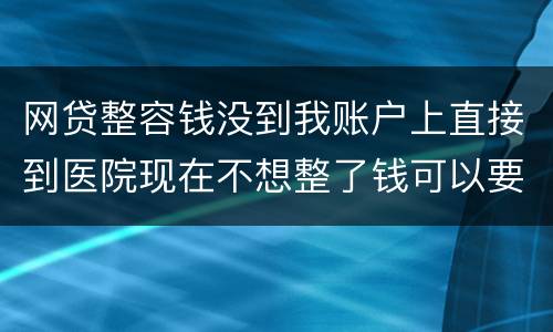 网贷整容钱没到我账户上直接到医院现在不想整了钱可以要回来吗