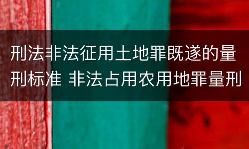 刑法非法征用土地罪既遂的量刑标准 非法占用农用地罪量刑司法解释