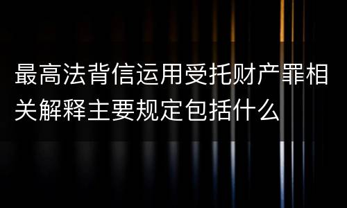 最高法背信运用受托财产罪相关解释主要规定包括什么