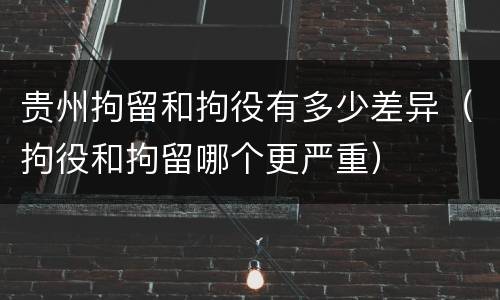贵州拘留和拘役有多少差异（拘役和拘留哪个更严重）