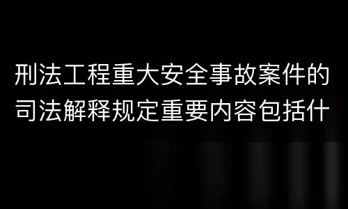 刑法工程重大安全事故案件的司法解释规定重要内容包括什么