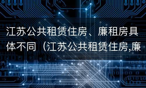 江苏公共租赁住房、廉租房具体不同（江苏公共租赁住房,廉租房具体不同吗）