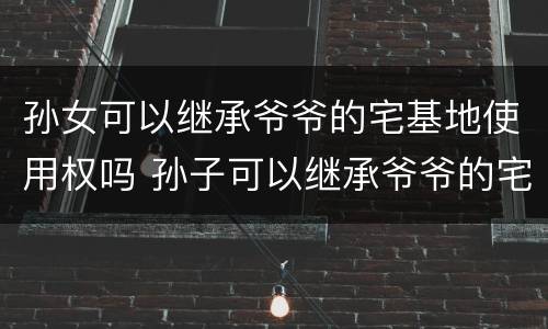 孙女可以继承爷爷的宅基地使用权吗 孙子可以继承爷爷的宅基地使用权吗