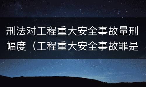 刑法对工程重大安全事故量刑幅度（工程重大安全事故罪是什么犯罪）