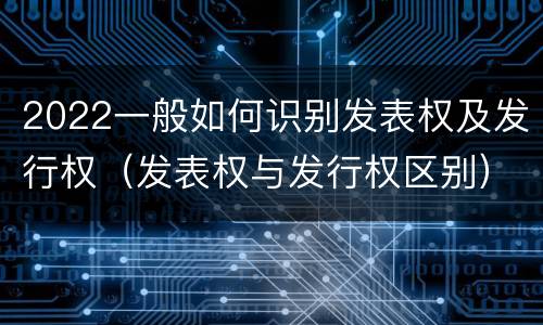 2022一般如何识别发表权及发行权（发表权与发行权区别）