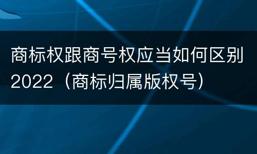 商标权跟商号权应当如何区别2022（商标归属版权号）