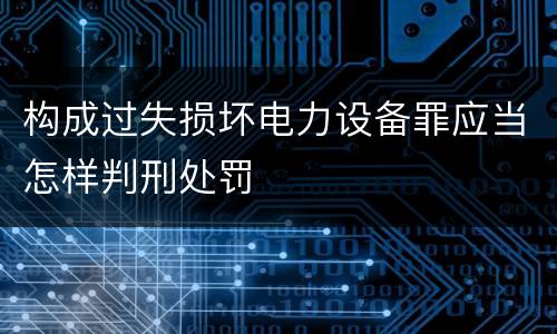构成过失损坏电力设备罪应当怎样判刑处罚