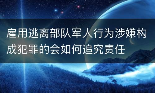 雇用逃离部队军人行为涉嫌构成犯罪的会如何追究责任