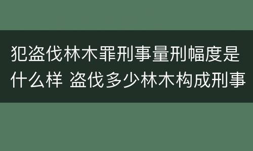 犯盗伐林木罪刑事量刑幅度是什么样 盗伐多少林木构成刑事犯罪
