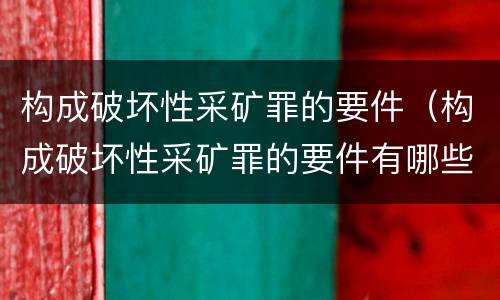 构成破坏性采矿罪的要件（构成破坏性采矿罪的要件有哪些）