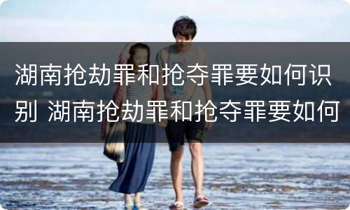 湖南抢劫罪和抢夺罪要如何识别 湖南抢劫罪和抢夺罪要如何识别呢
