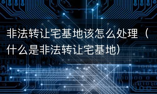 非法转让宅基地该怎么处理（什么是非法转让宅基地）