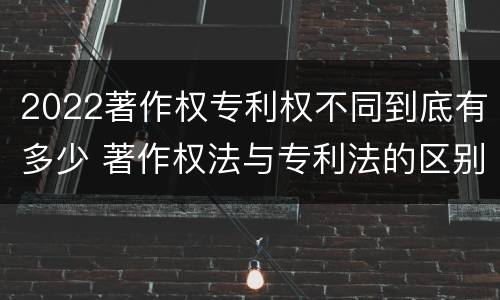 2022著作权专利权不同到底有多少 著作权法与专利法的区别