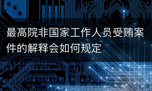最高院非国家工作人员受贿案件的解释会如何规定