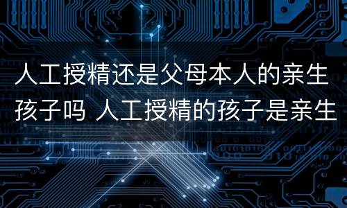 人工授精还是父母本人的亲生孩子吗 人工授精的孩子是亲生的吗
