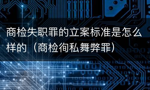 商检失职罪的立案标准是怎么样的（商检徇私舞弊罪）