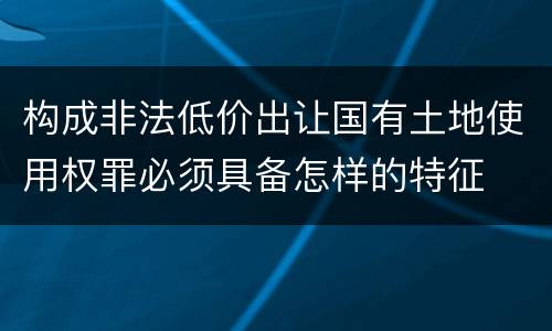 构成非法低价出让国有土地使用权罪必须具备怎样的特征