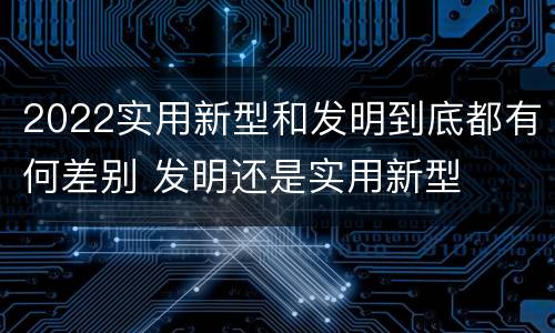 2022实用新型和发明到底都有何差别 发明还是实用新型