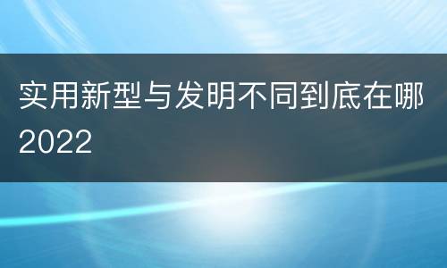 实用新型与发明不同到底在哪2022