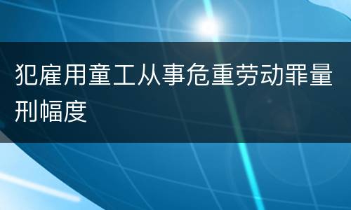 犯雇用童工从事危重劳动罪量刑幅度