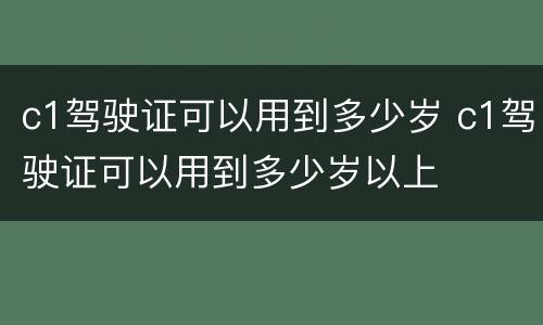 c1驾驶证可以用到多少岁 c1驾驶证可以用到多少岁以上