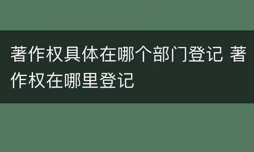 著作权具体在哪个部门登记 著作权在哪里登记