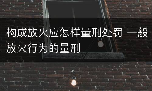 构成放火应怎样量刑处罚 一般放火行为的量刑