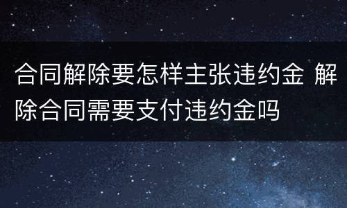 合同解除要怎样主张违约金 解除合同需要支付违约金吗