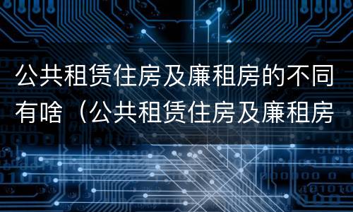 公共租赁住房及廉租房的不同有啥（公共租赁住房及廉租房的不同有啥区别）