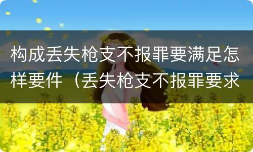 构成丢失枪支不报罪要满足怎样要件（丢失枪支不报罪要求造成了严重后果的才构成犯罪）