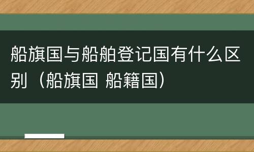 船旗国与船舶登记国有什么区别（船旗国 船籍国）