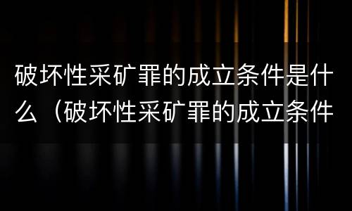 破坏性采矿罪的成立条件是什么（破坏性采矿罪的成立条件是什么呢）