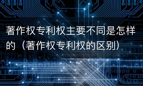 著作权专利权主要不同是怎样的（著作权专利权的区别）