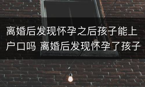 离婚后发现怀孕之后孩子能上户口吗 离婚后发现怀孕了孩子能办准生证吗