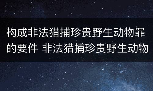 构成非法猎捕珍贵野生动物罪的要件 非法猎捕珍贵野生动物罪的严重情节