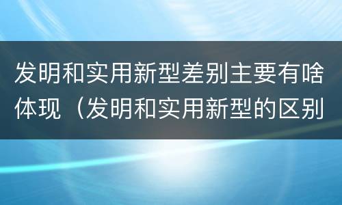 发明和实用新型差别主要有啥体现（发明和实用新型的区别和联系有什么）