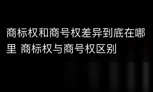 商标权和商号权差异到底在哪里 商标权与商号权区别