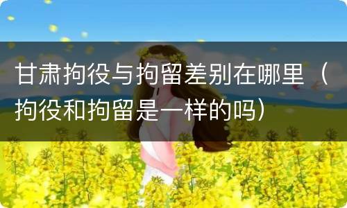 甘肃拘役与拘留差别在哪里（拘役和拘留是一样的吗）