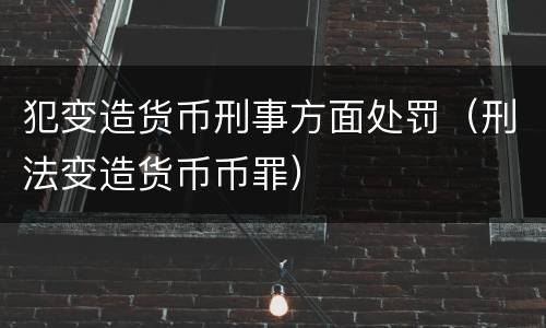 犯变造货币刑事方面处罚（刑法变造货币币罪）