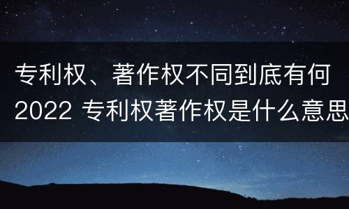专利权、著作权不同到底有何2022 专利权著作权是什么意思