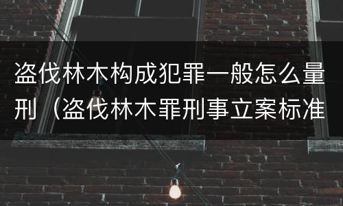 盗伐林木构成犯罪一般怎么量刑（盗伐林木罪刑事立案标准）