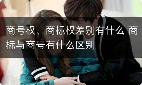 商号权、商标权差别有什么 商标与商号有什么区别