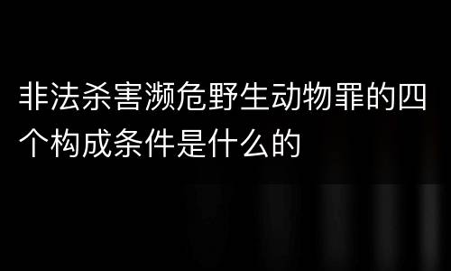 非法杀害濒危野生动物罪的四个构成条件是什么的