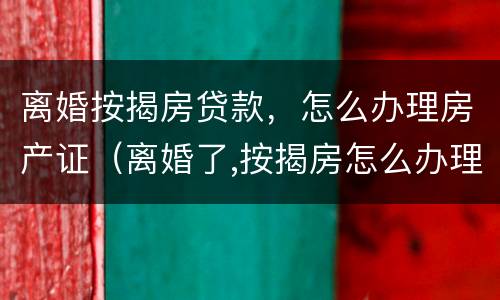 离婚按揭房贷款，怎么办理房产证（离婚了,按揭房怎么办理房产证）