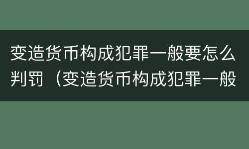变造货币构成犯罪一般要怎么判罚（变造货币构成犯罪一般要怎么判罚呢）