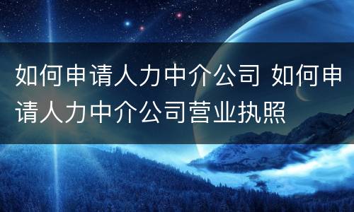 如何申请人力中介公司 如何申请人力中介公司营业执照